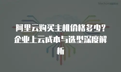 阿里云购买主机价格多少？企业上云成本与选型深度解析