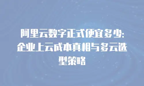 阿里云数字正式便宜多少：企业上云成本真相与多云选型策略