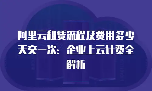 阿里云租赁流程及费用多少天交一次：企业上云计费全解析