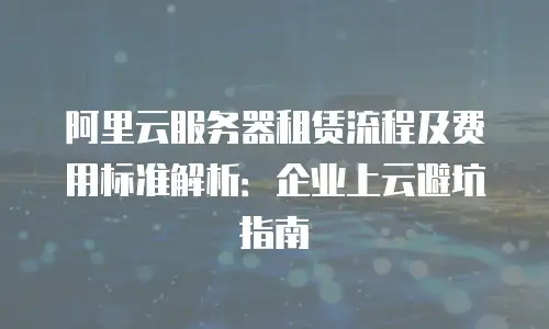 阿里云服务器租赁流程及费用标准解析：企业上云避坑指南