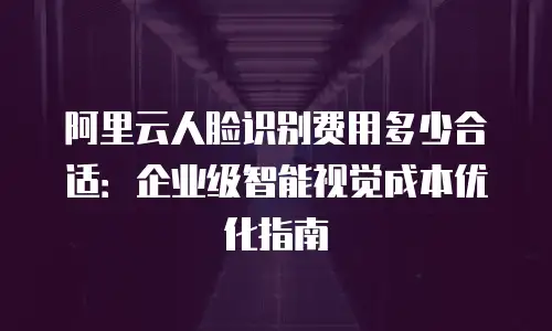 阿里云人脸识别费用多少合适：企业级智能视觉成本优化指南