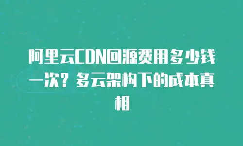 阿里云CDN回源费用多少钱一次？多云架构下的成本真相