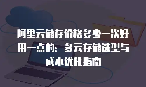 阿里云储存价格多少一次好用一点的：多云存储选型与成本优化指南