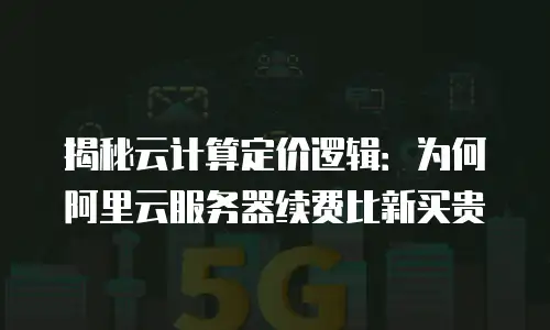 揭秘云计算定价逻辑：为何阿里云服务器续费比新买贵