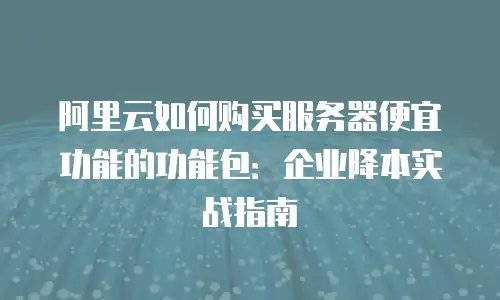 阿里云如何购买服务器便宜功能的功能包：企业降本实战指南