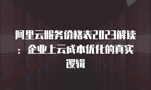 阿里云服务价格表2023解读：企业上云成本优化的真实逻辑