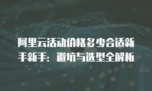 阿里云活动价格多少合适新手新手：避坑与选型全解析