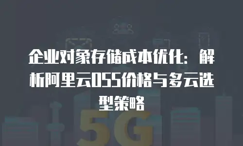 企业对象存储成本优化：解析阿里云OSS价格与多云选型策略