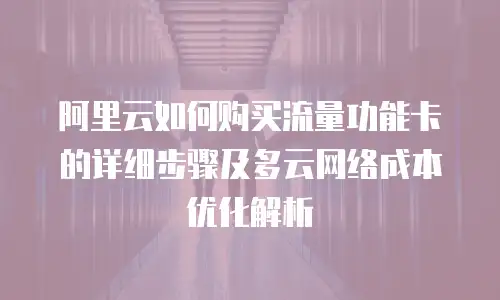 阿里云如何购买流量功能卡的详细步骤及多云网络成本优化解析