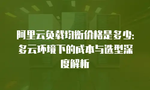 阿里云负载均衡价格是多少：多云环境下的成本与选型深度解析