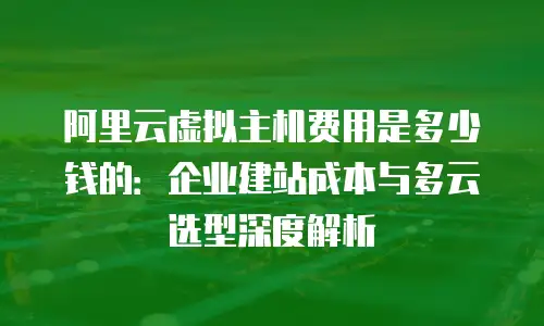 阿里云虚拟主机费用是多少钱的：企业建站成本与多云选型深度解析