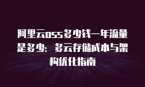 阿里云oss多少钱一年流量是多少：多云存储成本与架构优化指南