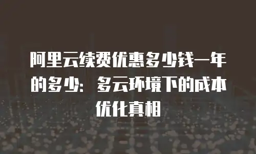 阿里云续费优惠多少钱一年的多少：多云环境下的成本优化真相