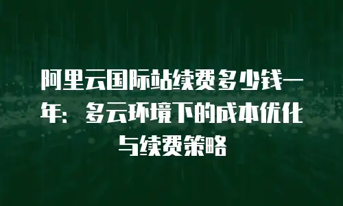 阿里云国际站续费多少钱一年：多云环境下的成本优化与续费策略