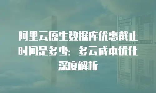 阿里云原生数据库优惠截止时间是多少：多云成本优化深度解析