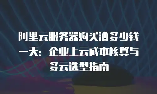 阿里云服务器购买酒多少钱一天：企业上云成本核算与多云选型指南