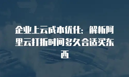 企业上云成本优化：解析阿里云打折时间多久合适买东西