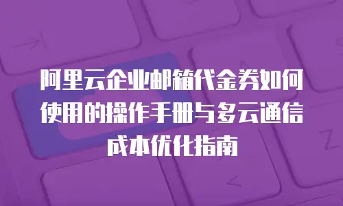 阿里云企业邮箱代金券如何使用的操作手册与多云通信成本优化指南