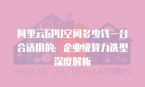 阿里云GPU空间多少钱一台合适用的：企业级算力选型深度解析