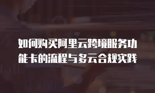 如何购买阿里云跨境服务功能卡的流程与多云合规实践