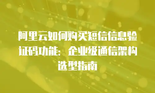 阿里云如何购买短信信息验证码功能：企业级通信架构选型指南