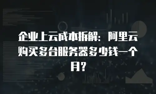 企业上云成本拆解：阿里云购买多台服务器多少钱一个月？