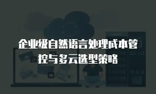 企业级自然语言处理成本管控与多云选型策略