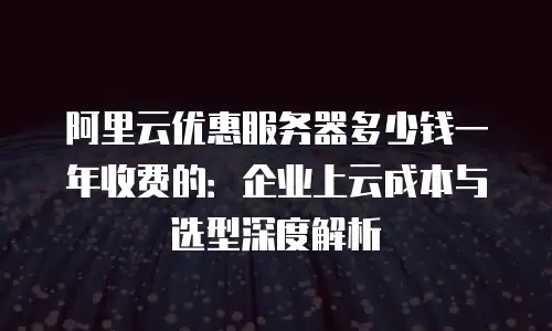 阿里云优惠服务器多少钱一年收费的：企业上云成本与选型深度解析