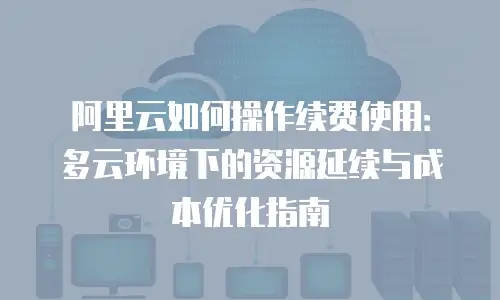阿里云如何操作续费使用：多云环境下的资源延续与成本优化指南