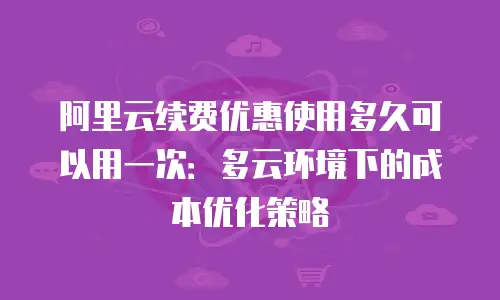 阿里云续费优惠使用多久可以用一次：多云环境下的成本优化策略