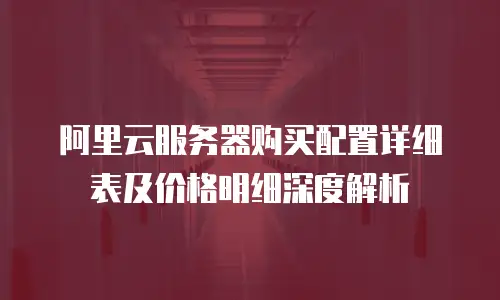 阿里云服务器购买配置详细表及价格明细深度解析