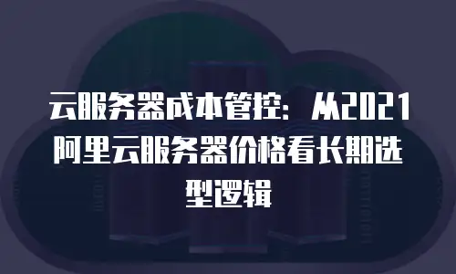 云服务器成本管控：从2021阿里云服务器价格看长期选型逻辑