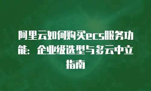 阿里云如何购买ecs服务功能：企业级选型与多云中立指南