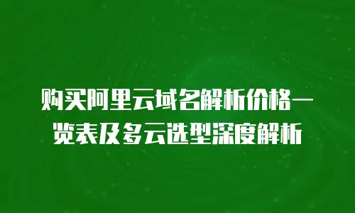 购买阿里云域名解析价格一览表及多云选型深度解析