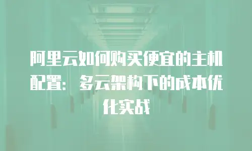 阿里云如何购买便宜的主机配置：多云架构下的成本优化实战