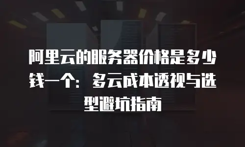 阿里云的服务器价格是多少钱一个：多云成本透视与选型避坑指南