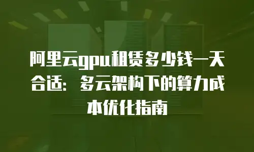 阿里云gpu租赁多少钱一天合适：多云架构下的算力成本优化指南