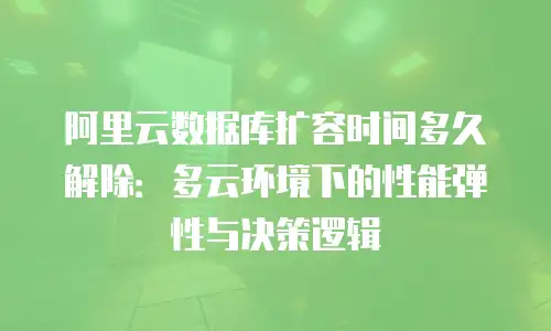 阿里云数据库扩容时间多久解除：多云环境下的性能弹性与决策逻辑