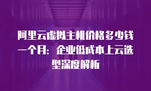阿里云虚拟主机价格多少钱一个月：企业低成本上云选型深度解析