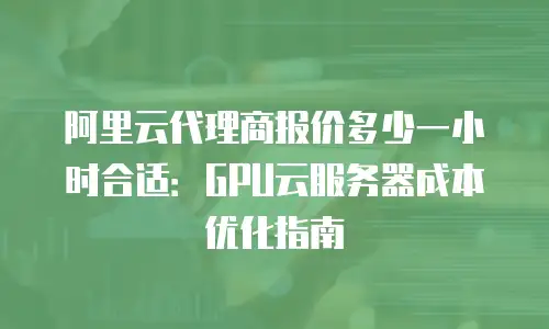 阿里云代理商报价多少一小时合适：GPU云服务器成本优化指南