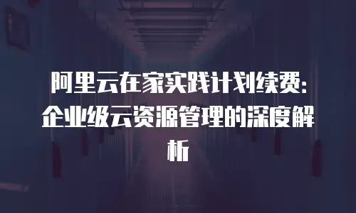 阿里云在家实践计划续费：企业级云资源管理的深度解析
