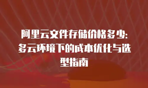 阿里云文件存储价格多少：多云环境下的成本优化与选型指南