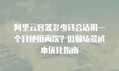 阿里云容器多少钱合适用一个月使用两次？低频场景成本优化指南