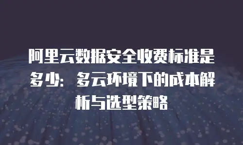阿里云数据安全收费标准是多少：多云环境下的成本解析与选型策略