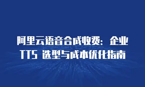 阿里云语音合成收费：企业 TTS 选型与成本优化指南