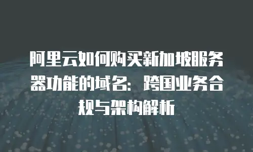 阿里云如何购买新加坡服务器功能的域名：跨国业务合规与架构解析