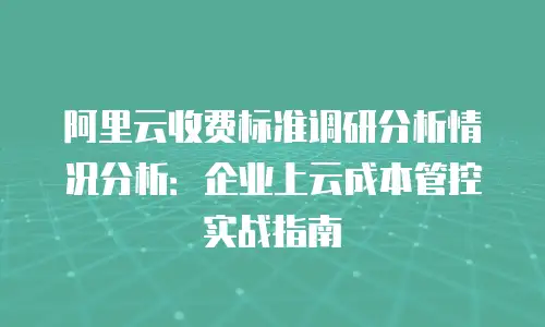 阿里云收费标准调研分析情况分析：企业上云成本管控实战指南
