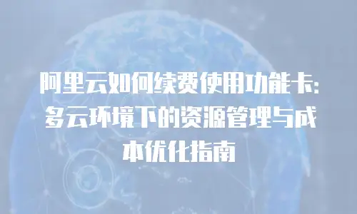 阿里云如何续费使用功能卡：多云环境下的资源管理与成本优化指南