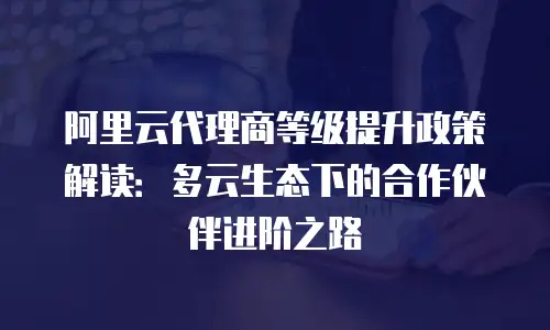阿里云代理商等级提升政策解读：多云生态下的合作伙伴进阶之路