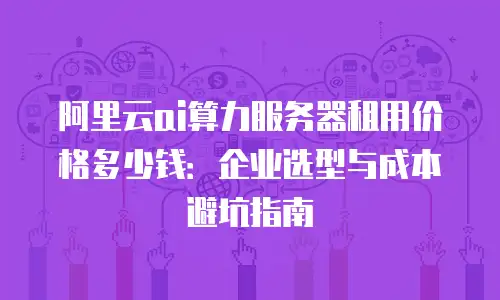 阿里云ai算力服务器租用价格多少钱：企业选型与成本避坑指南
